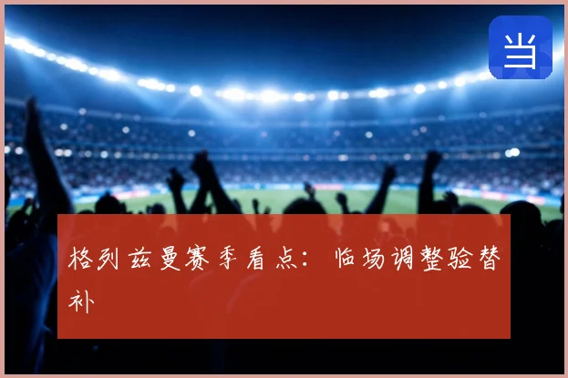 格列兹曼赛季看点:临场调整验替补