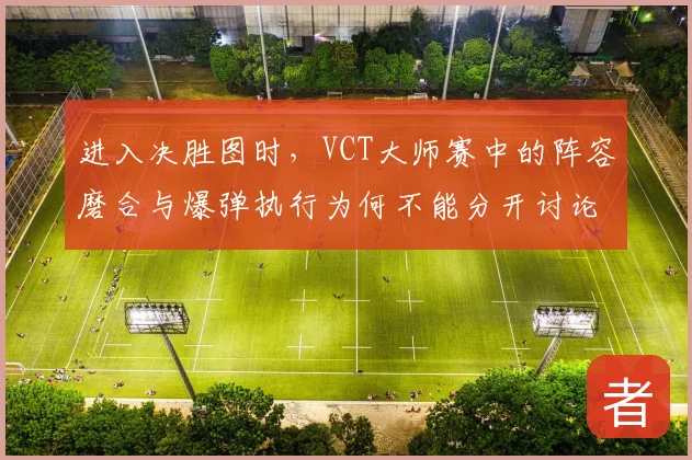 进入决胜图时，VCT大师赛中的阵容磨合与爆弹执行为何不能分开讨论